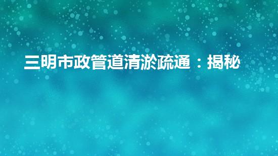 三明市政管道清淤疏通：揭秘城市地下黑科技，一探神秘管道背后的驚人秘密！